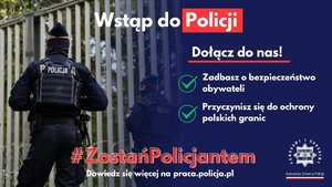 Kolorowe zdjęcie plus grafika. Po lewej stronie dwóch policjantów w umundurowaniu ćwiczebnych i kamizelach taktycznych. Policjanci odwróceni tyłem, patrolujący rejon przygraniczny.  Po prawej stronie napisy: dołącz do nas, zadbasz o bezpieczeństwo obywateli oraz przyczyniasz się do ochrony polskich granic. 

U góry napis wstąp do Policji, na dole hasztag Zostań Policjantem i dowiedz się więcej na stronie praca.policja.pl.