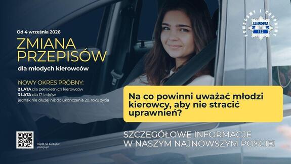 Zdjęcie kobiety siedzącej za kierownicą auta. Po lewej stronie napis: Od 4 września 2026 zmiana przepisów dla młodych kierowców. Poniżej napis: nowy okres próbny 2 lata dla pełnoletnich kierowców, 3 lata dla 17-latków, jednak nie dłużej niż do ukończenia 20 roku życia. 
W prawym górnym rogu logo policji z hasłem pomagamy i chronimy.  W prawej dolnej częsci zdjęcia napis na żłótym tle : Na co powinni uważać młodzi kierowcy, aby nie stracić uprawnień? Poniżej biały napis szczegółowe informacje w naszym najnowszym poście!. W lewym dolnym rogu QR kod.