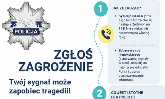 Grafika komputerowa. Jasne tło. W lewym górnym rogu policyjny emblemat - ośmioramienna gwiazda, w środkowej części na granatowej szarfie napis Policja. W centralnej części Napis ZGŁOŚ ZAGROŻENIE, poniżej - Twój sygnał może zapobiec tragedii! 
Z lewej strony instrukcja jak zgłaszać zagrożenie telefonicznie lub osobiście.